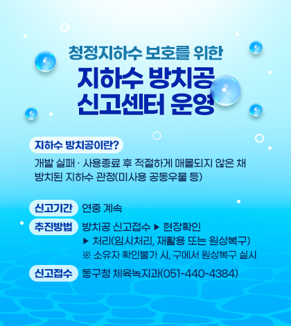 청정지하수 보호를 위한 지하수 방치공 신고센터 운영
지하수 방치공이란?
개발 실패 · 사용종료 후 적절하게 매몰되지 않은 채 방치된 지하수 관정(미사용 공동우물 등)
신고기간 : 연중 계속
추진방법 : 방치공 신고접수 - 현장확인 - 처리(임시처리, 재활용 또는 원상복구)
※ 소유자 확인불가 시, 구에서 원상복구 실시
신고접수 : 동구청 체육녹지과(051-440-4384)