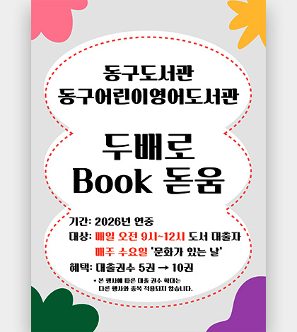 동구도서관, 동구어린이영어도서관

두배로 Book 돋음

기간 : 2026년 연중
대상 : 매일 오전 9시 ~ 12시 도서대출자
매주 수요일 ‘문화가 있는 날’
혜택 : 대출권수 5권 → 10권

* 본 행사에 따른 대출 권수 확대는
다른 행사와 중복 적용되지 않습니다.