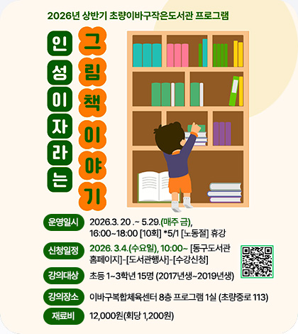 2026년 상반기 초량이바구작은도서관 프로그램

인성이 자라는 그림책이야기
운영일시 : 2026.3. 20 .~ 5.29.(매주 금), 16:00~18:00 [10회] *5/1 [노동절] 휴강
신청일정 : 2026. 3.4.(수요일), 10:00~ [동구도서관 홈페이지]  [도서관홈페이지]-[도서관행사]-[수강신청]
강의대상 : 초등 1~3학년 15명 (2017년생~2019년생)
강의장소 : 이바구복합체육센터 8층 프로그램 1실 (초량중로 113)
재료비 : 12,000원(회당 1,200원)

QR코드 (링크 : https://www.bsdonggu.go.kr/index.donggu?menuCd=DOM_000000804007000000&edu_Start_Date_From&edu_Start_Date_To&accept_Start_Date_From&accept_Start_Date_To&data_Title&search_Status=null&page_no=1&data_Sid=16523)