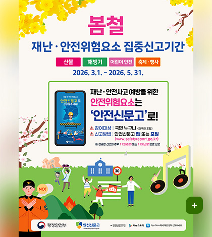 봄철 재난 · 안전위험요소 집중신고기간
산불 / 해빙기 / 어린이 안전 / 축제 · 행사
2026. 3.1. - 2026. 5. 31.

재난 ·안전사고 예방을 위한
안전위험요소는 안전신문고로!
참여대상 : 국민 누구나 (외국인 포함)
신고방법 : 안전신문고 앱 또는 포털(www.safetyreport.go.kr)
※ 긴급한 신고의 경우 112(경찰) 또는 119(소방)으로 신고

행정안전부 / 안전신문고
안전신문고 앱 : Play 스토어, App Store에서 다운 받아 신고하세요.
더보기