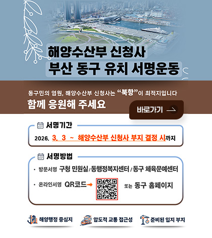 해양수산부 신청사 부산 동구 유치 서명운동
동구민의 염원, 해양수산부 신청사는 북항이 최적지입니다
함께 응원해 주세요
바로가기

서명기간 : 2026.3.3 ~ 해양수산부 신청사 부지 결정 시까지
서명방법 : 
- 방문서명 구청 민원실/동행정복지센터/동구 체육문예센터
- 온라인서명 QR코드 (링크 : https://form.naver.com/response/xOg6cxqXIWsP_HI7d3LZxA) 또는 동구 홈페이지

해양행정 중심지
압도적 교통 접근성
준비된 입지 부지