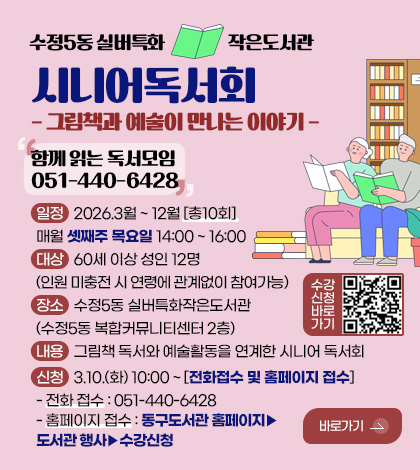 수정5동 실버특화
작은도서관

시니어독서회
- 그림책과 예술이 만나는 이야기 -

함께 읽는 독서모임
051-440-6428

일정 : 2026.3월 ~ 12월 [총10회]
매월 셋째주 목요일 14:00 ~ 16:00
대상 : 60세 이상 성인 12명
(인원 미충전 시 연령에 관계없이 참여가능)
장소 : 수정5동 실버특화작은도서관
(수정5동 복합커뮤니티센터 2층)
내용 : 그림책 독서와 예술활동을 연계한 시니어 독서회
신청 : 3.10.(화) 10:00 ~ [전화접수 및 홈페이지 접수]
- 전화 접수 : 051-440-6428
- 홈페이지 접수 : 동구도서관 홈페이지▶도서관 행사▶수강신청

수강신청바로가기
QR코드링크(https://www.bsdonggu.go.kr/index.donggu?menuCd=DOM_000000804007000000&edu_Start_Date_From&edu_Start_Date_To&accept_Start_Date_From&accept_Start_Date_To&data_Title&search_Status=null&page_no=1&data_Sid=16530)

바로가기 >
