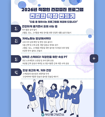 2026년 직장인 건강증진 프로그램
건강한 직장 만들기
다음 중 원하시는 프로그램을 제공해 드립니다!

1. 건강하게 즐기면서 오래 사는 법
자기 혈관 숫자 알기
고혈압, 당뇨, 고지혈증 예방 관리를 위한 건강한 생활 습관 만들기

2. 저속노화는 밥상에서부터
나의 미각 상태 확인 및 짠맛 선호 줄이기
식품 선택 및 구매 요령, 영양 성분표 제대로 읽기
고혈압, 당뇨, 고지혈증 예방을 위한 올바른 식사법과 외식 방법
건강한 한끼 샐러드 만들기

3.체력은 스펙이다! 직장인을 위한 속성PT
전신 스트레칭과 고관절 및 코어 강화 운동
부분별 근력 운동과 케어링 도구를 이용한 근육 이완 수축 운동

4.인생 최고의 복, 치아 건강
스케일링의 중요성과 보험적용 안내
구강케어에 적합한 칫솔과 올바른 칫솔질 배우기

부산 동구 보건소

더보기+