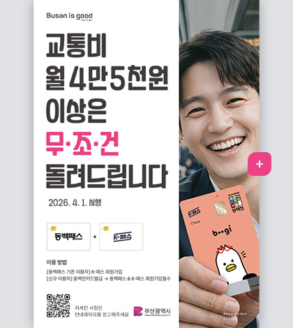 Busan is good

교통비 월 4만5천원 이상은 무·조·건 돌려드립니다.

2026.4.1. 시행

동백패스 + K패스

이용방법
[동백패스 기존 이용자] K-패스 회원가입
[신규 이용자] 동백전카드발급 → 동백패스 & K-패스 회원가입 필수

QR코드링크(https://eventworld.co.kr/2026dong100pass/)
자세한 사항은 안내페이지를 참고해주세요
부산광역시

더보기+