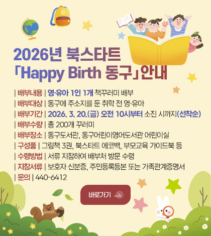 2026년 북스타트
「Happy Birth 동구」안내

| 배부내용 | 영·유아 1인 1개 책꾸러미 배부
| 배부대상 | 동구에 주소지를 둔 취학 전 영·유아 
| 배부기간 | 2026. 3. 20.(금) 오전 10시부터 소진 시까지(선착순)
| 배부수량 | 총 200개 꾸러미
| 배부장소 | 동구도서관, 동구어린이영어도서관 어린이실
| 구성품 | 그림책 3권, 북스타트 에코백, 부모교육 가이드북 등
| 수령방법 | 서류 지참하여 배부처 방문 수령
| 지참서류 | 보호자 신분증, 주민등록등본 또는 가족관계증명서
| 문의 | 440-6412

바로가기 >
