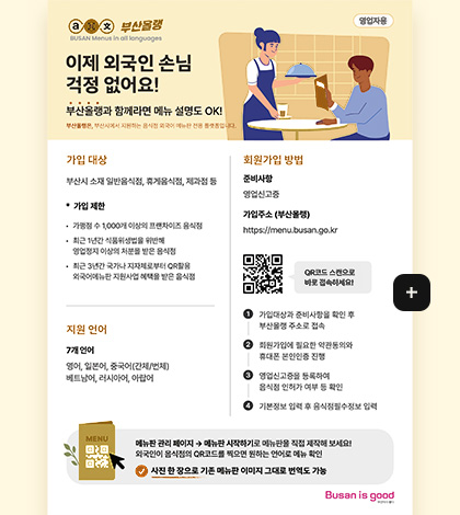부산올랭 영업자용

이제 외국인 손님 걱정 없어요!

부산올랭과 함께라면 메뉴 설명도 OK!

부산올랭은, 부산시에서 지원하는 음식점 외국어 메뉴판 전용 플랫폼입니다.

가입 대상
부산시 소재 일반음식점, 휴게음식점, 제과점 등

*가입제한
·가맹점 수 1,000개 이상의 프랜차이즈 음식점
·최근 1년간 식품위생법을 위반해 영업정지 이상의 처분을 받은 음식점
·최근 3년간 국가나 지자체로부터 QR활용 외국어메뉴판 지원사업 혜택을 받은 음식점

지원 언어
영어,일본어,중국어(간체/번체),베트남어,러시아어,아랍어

회원가입방법

준비사항
영업신고증

가입주소(부산올랭)
https://menu.busan.go.kr

QR코드링크(https://menu.busan.go.kr)
QR코드 스캔으로 바로 접속하세요

1
가입대상과 준비사항을 확인 후 부산올랭 주소로 접속

2
회원가입에 필요한 약관동의와 휴대폰 본인인증 진행

3
영업신고증을 등록하여 음식점 인허가 여부 등 확인

4
기본정보 입력 후 음식점 필수정보 입력

메뉴판 관리 페이지 → 메뉴판 시작하기로 메뉴판을 직접 제작해 보세요! 외국인이 음식점의 QR코드를 찍으면 원하는 언어로 메뉴 확인

사진 한 장으로 기존 메뉴판 이미지 그대로 번역도 가능

더보기+