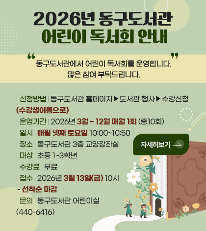 2026년 동구도서관 어린이 독서회 안내

동구도서관에서 어린이 독서회를 운영합니다. 많은 참여 부탁드립니다.

| 신청방법 | 동구도서관 홈페이지▶도서관 행사▶수강신청(수강생이름으로)
| 운영기간 | 2026년 3월 ~ 12월 매월 1회 (총10회)
| 일시 | 매월 넷째 토요일 10:00~10:50
| 장소 | 동구도서관 3층 교양강좌실
| 대상 | 초등 1~3학년
| 수강료 | 무료
| 접수 | 2026년 3월 13일(금) 10시 ~ 선착순 마감
| 문의 | 동구도서관 어린이실(440-6416)

자세히보기 >