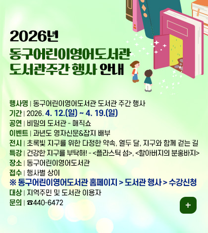 2026년 동구어린이영어도서관
도서관주간 행사 안내

행사명 | 동구어린이영어도서관 도서관 주간 행사
기간 | 2026. 4. 12.(일) ~ 4. 19.(일)
공연 | 비밀의 도서관 - 매직쇼
이벤트 | 과년도 영자신문&잡지 배부
전시 | 초록빛 지구를 위한 다정한 약속, 열두 달, 지구와 함께 걷는 길
특강 | 건강한 지구를 부탁해! - <플라스틱 섬>, <할아버지의 분홍바지>
장소 | 동구어린이영어도서관
접수 | 행사별 상이 ※ 동구어린이영어도서관 홈페이지 > 도서관 행사 > 수강신청
대상 | 지역주민 및 도서관 이용자
문의 | ☎440-6472

더보기+