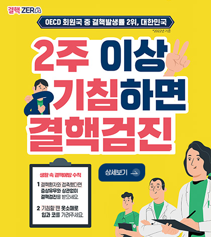 결핵 ZER

OECD 회원국 중 결핵발생률 2위, 대한민국 *2022년 기준

2주 이상 기침하면 결핵검진

생활 속 결핵예방 수칙

1
결핵환자와 접촉했다면 증상유무와 상관없이 결핵검진을 받으세요.

2
기침할 땐 옷소매로 입과 코를 가려주세요.

상세보기 >