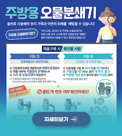 주방용 오물분쇄기
올바로 사용해야 우리 가족과 이웃의 피해를 예방할 수 있습니다.

주방용 오물분쇄기란? 「하수도법」제33조 및 주방용 오물분쇄기의 판매·사용 금지 고시에 따라 인증을 받은 제품만 일반가정에서 사용할 수 있는 특정공산품입니다.

제품구매 시 확인할 사항

구매 전
∨ 인증원에 등록된 제품정보와 외형이 동일한지
∨ 제품 내부에 거름망이 존재하는지
∨ A/S 및 보상규정이 확실한지

※ 주방용음식물분쇄기 인증등록정보망 (portal.kiwatec.or.kr)에서 제품 외형 확인 가능

구매 후
이것만은 꼭 지켜주세요

∨ 인증제품 구입 후 회수통을 제거하거나
∨ 거름망을 제거하는 등의 개·변조 불가
∨ 미생물 액상 발효 방식의 경우 미생물 관리
※아래 불법제품 형태 참조

자세히보기 >