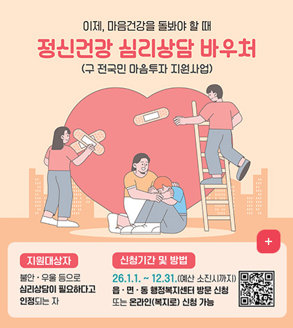 이제, 마음건강을 돌봐야 할 때
정신건강 심리상담 바우처
(구 전국인 마음투자 지원사업)

지원대상자 : 
불안 · 우울 등으로 심리상담이 필요하다고 인정되는 자

신청기간 및 방법 : 
26.1.1 .~ 12.31.(예산 소진시까지)
읍 · 면 · 통 행정복지센터 방문 신청 또는 온라인(복지로) 신청 가능
QR코드 (링크 바로가기 : https://m.site.naver.com/1VIWU)

더보기