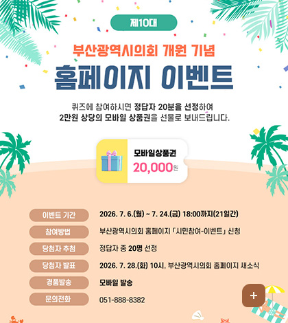제10대 부산광역시의회 개원 기념 홈페이지 이벤트
퀴즈에 참여하시면 정답자 20분을 선정하여
2만원 상당의 모바일 상품권을 선물로 보내드립니다.

모바일상품권 20,000
이벤트 기간 : 2026. 7.6.(월) ~ 7.24.(금) 18:00까지(21일간)
참여방법 : 부산광역시의회 홈페이지 「시민참여-이벤트」 신청
당첨자 추첨 : 정답자 중 20명 선정
당첨자 발표 : 2026. 7. 28.(화) 10시, 부산광역시의회 홈페이지 새소식
경품발송 : 모바일 발송
문의전화 : 051-888-8382
더보기