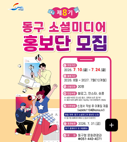 제8기
동구 소셜미디어 홍보단 모집

모집기간
2026.7.10. ~ 7.24.

활동기간
2026.8월 ~ 2027.7월 (12개월)

선발인원
20명

모집부문
블로그, 인스타, 숏폼
※ 숏폼 부문은 인스타 릴스, 유튜브 숏츠 중 택1
※ 여러 부문 중복 지원 가능하나 1개 부문에서만 선발됨

지원방법
신청서 작성 후 이메일제출 (wjddls1104@korea.kr)
메일 제목 : 동구 소셜미디어 홍보단 신청
※ 동구청 홈페이지에서 신청서 다운로드

결과발표
2026.7.31.(금)
동구 홈페이지 및 개별통보

문의
동구청 문화관광과 051-440-4071