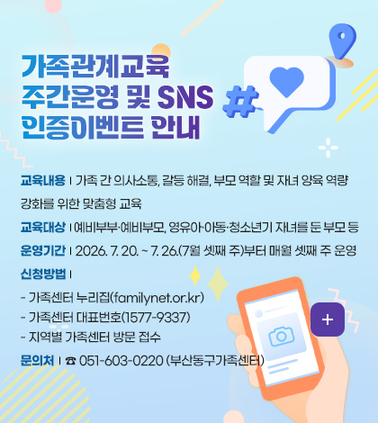 성평등가족부

예비부부·부모, 자녀를 둔 부모 대상 가족관계교육 지원

슬기로운 가족생활
맞춤형 가족관계교육 운영

가족관계교육(부모교육)이란?
부부·부모 등 가족 간 의사소통 기술, 갈등 대처 방식, 부모 역할 및 아동양육방법 교육 등 가족 내 관계·소통 역량 강화

지원내용
자녀의 발달단계에 따라 생애주기별, 가족유형별 특성 (한부모, 다문화 등)에 맞는 부모 역할 및 아동 양육방법 등 교육 지ㅜ언

지원대상
예비부부·부모, 영유아기·아동기·청소년기 자녀를 둔 부모 등

교육방법
·대면교육 : 생애주기별·가족유형별 가족교육 : 가족센터 홈페이지(familynet.or.kr)
*가족관계교육 주간 운영 : 7.20. ~~ 26., 매월 셋째주 (8월~)
*7월부터 가족관계교육 이벤트 참여시 소정의 상품 증정

더보기 >