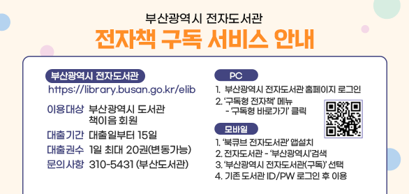 부산광역시 전자도서관
전자책 구독 서비스 안내

부산광역시 전자도서관 https://library.busan.go.kr/elib

이용대상 : 부산광역시 도서관 책이음 회원
대출기간 : 대출일부터 15일
대출권수 : 1일 최대 20권(변동가능)
문의사항 : 310-5431 (부산도서관)

이용방법
- PC
1.  부산광역시 전자도서관 홈페이지 로그인 
2. ‘구독형 전자책’ 메뉴  - ‘구독형 바로가기’ 클릭

- 모바일
1. ‘북큐브 전자도서관’ 앱설치 
2. 전자도서관 - ‘부산광역시’검색
3. ‘부산광역시 전자도서관(구독)’ 선택
4. 기존 도서관 ID/PW 로그인 후 이용