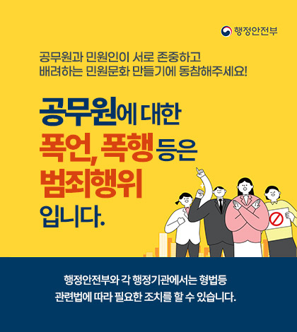 행정안전부
공무원과 민원인이 서로 존중하고 배려하는 민원문화 만들기에 동참해주세요!
공무원에 대한 폭언,폭행등은 범죄행위입니다.
행정안전부와 각 행정기관에서는 형법등 관련법에 따라 필요한 조치를 할 수 있습니다.