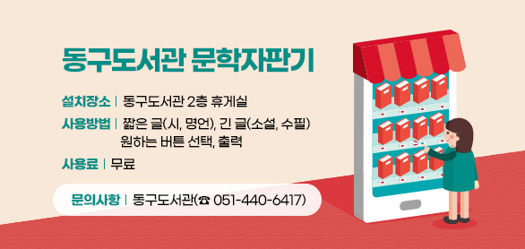 동구도서관 문학자판기

설치장소 : 동구도서관 2층 휴게실
사용방법 : 짧은 글(시, 명언), 긴 글(소설, 수필) 원하는 버튼 선택, 출력
사 용 료 : 무료
문의사항 : 동구도서관(☎051-440-6417)