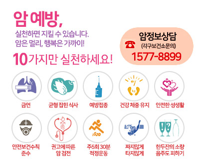암 예방, 실천하면 지킬 수 있습니다.
암은 멀리, 행복은 가까이!
10가지만 실천하세요!
금연, 균형잡힌식사, 예방접종, 건강체중유지, 안전한 성생활,
안전보건수칙 준수, 권고에따른 암 검전, 주5회30분적정운동, 짜지않게 타지않게, 한두잔의 소량음주도 피하기
암정보상담(각구보건소문의)
☎1577-8899