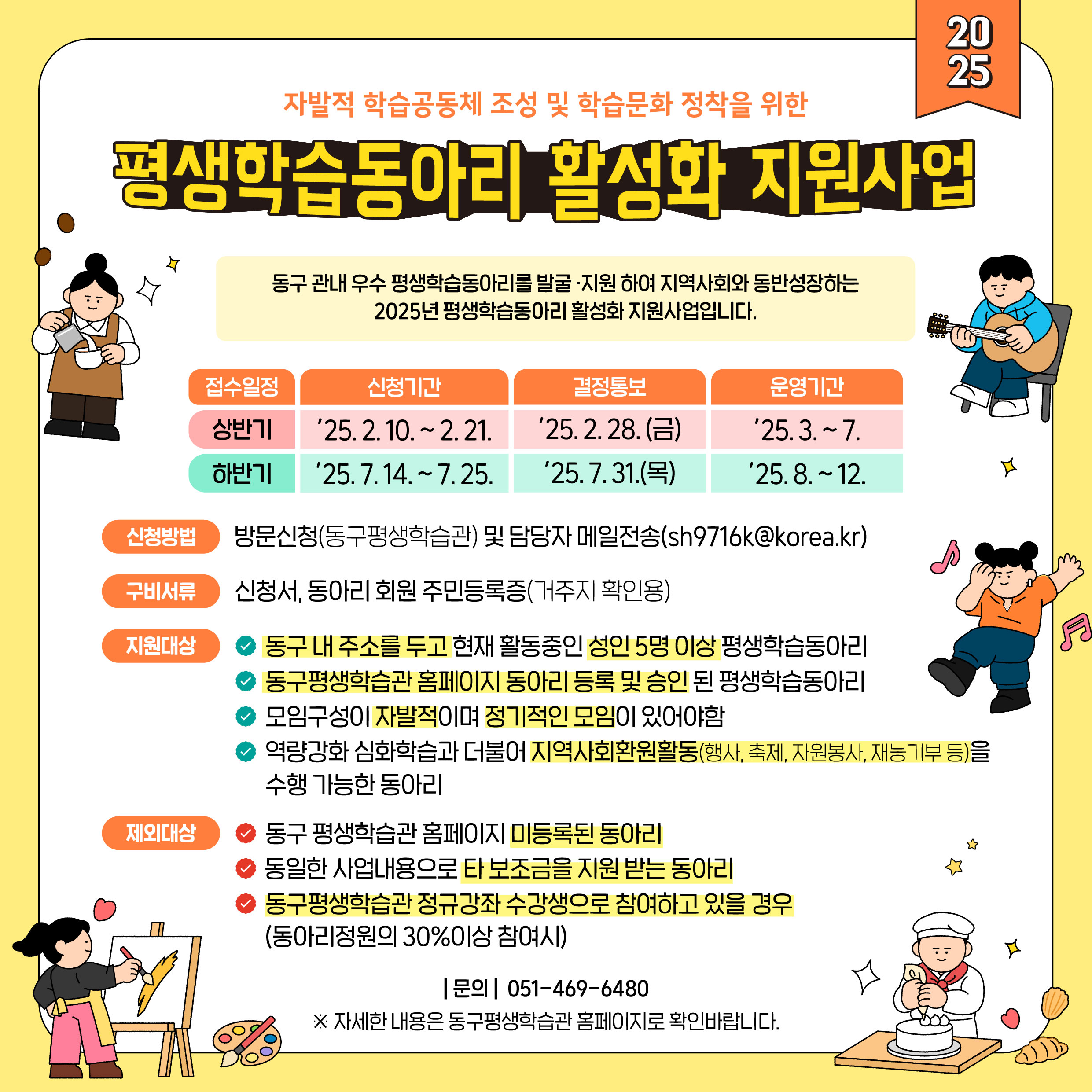 자발적 학습공동체 조성 및 학습문화 정착을 위한
2025년 평생학습동아리 활성화 지원사업
<동구 관내 우수 평생학습동아리를 발굴 지원하여 지역사회와 동반성장하는 2025년 평생학습 동아리 활성화 지원사업입니다.>
접수일정
상반기 신청기간 (2025.2.10.~2.21.) 결정통보(2025.2.28.금) 운영기간(2025.3.~7.)
하반기 신청기간 (2025.7.14.~7.25.) 결정통보(2025.7.31.목) 운영기간(2025.8.~12.)
신청방법 : 방문신청(동구평생학습관) 및 담당자 메일전송(sh9716k@korea.kr)
구비서류 : 신청서, 동아리 회원 주민등록증(거주지 확인용)
지원대상
1. 동구 내 주소를 두고 현재 활동중인 성인 5명 이상 평생학습동아리
2. 동구평생학습관 홈페이지 동아리 등록 및 승인 된 평생학습동아리
3. 모임구성이 자발적이며 정기적인 모임이 있어야함
4. 역량강화 심화학습과 더불어 지역사회환원활동(행사, 축제, 자원봉사, 재능기부 등)을 수행 가능한 동아리
제외대상
1. 동구 평생학습관 홈페이지 미등록된 동아리
2. 동일한 사업내용으로 타 보조금을 지원 받는 동아리
3. 동구평생학습관 정규강좌 수강생으로 참여하고 있을 경우(동아리 정원의 30%이상참여시)
문의 : 051-4169-6480
자세한 내용은 동구평생학습관 홈페이지로 확인바랍니다.