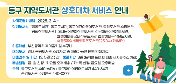 동구 지역 도서관 상호대차서비스 안내
확대운영시행일 2025. 3. 4. ~
참여도서관  [공공도서관] 동구도서관, 동구어린이영어도서관, 중앙도서관 수정분관
              [공립작은도서관] 더나눔어린이작은도서관, 수남어린이작은도서관, 호랭이마을꿈터작은도서관, 초량이바구작은도서관, 수정5동실버특화작은도서관(‘25.3.4.(화)부터)
이용대상 : 부산광역시 책이음회원 누구나
대상도서 : 관내 공공도서관 소장자료 중 대출가능한 단행 인쇄자료
대출권수 및 기간 : 1인 5권 2주간
보관기간 : 3일 (도착일 포함, 미대출 시 자동 취소 처리)
배송일정 : 금～월 신청 : 화요일 오후배송 / 화～목 신청 : 금요일 오후배송
문의 : 동구도서관 440-6416 / 동구어린이영어도서관 440-6471 / 중앙도서관 수정분관 440-0377
더보기