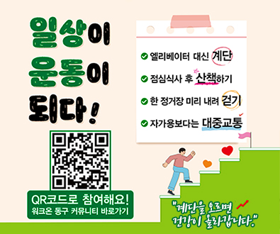 일상이 운동이되다!
엘리베이터 대신 계단
점심식사 후 산책하기
한 정거장 미리 내려 걷기
자가용보다는 대중교통
(https://m.site.naver.com/1BoSZ)
더보기+
qr코드로 창여해요!
워크온 동구 커뮤니티 바로가기
계단을 오르면 건강이 올라갑니다.