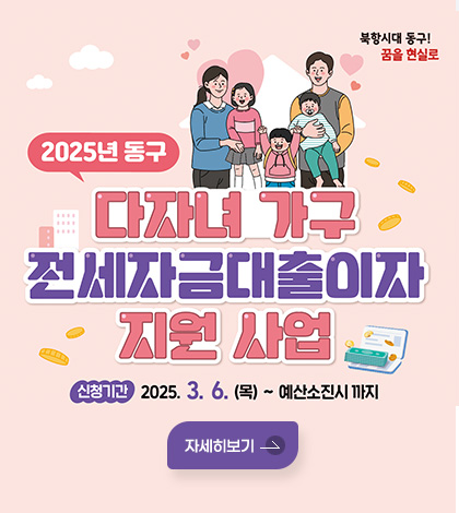 북항시대 동구! 꿈을 현실로
2025년 동구 다자녀 가구 전세자금대출이자 지원 사업
신청기간 : 2025. 3. 6.(목) ~ 예산소진시까지
자세히보기