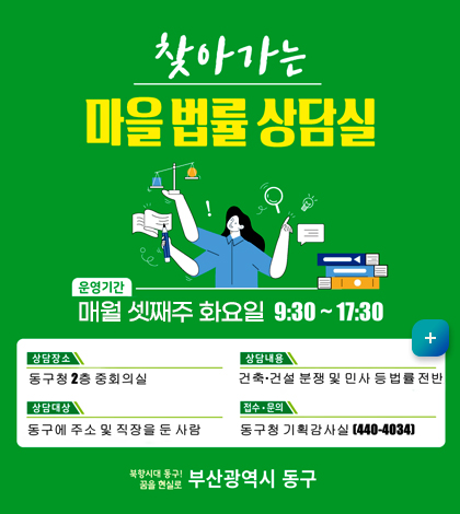 찾아가는 마을법률 상담실
*운영기간: 매월 셋째주 화요일 9:30~17:30
*상담장소: 동구청 2층 중회의실
*상담내용: 건축, 건설 분쟁 및 민사 등 법률 전반
*상담대상: 동구에 주소 및 직장을 둔 사람
*접수/문의: 동구청 기획감사실(440-4034)
북항시대 동구! 꿈을 현실로 부산광역시 동구
더보기 +