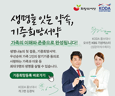 생명을 잇는 약속, 기증희망서약
가족의 이해와 존중으로 완성됩니다!
생명나눔의 첫 걸음, 기증희망서약.
우선순위 가족 1인의 장기기증 동의로 사랑하는 가족과 이웃 등 최대9명의 생명을 살릴 수 있습니다.
기증희망등록 바로가기>
KODA 홍보대사 개그맨 김경식
KODA 홍보대사
오수진 KBS 기상캐스터(심장이식수혜자)
