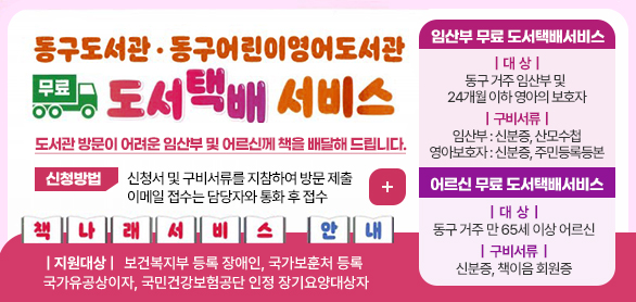 동구도서관·동구어린이영어도서관 무료도서택배서비스
도서관 방문이 어려운 임산부 및 어르신께 책을 배달해 드립니다.
신청방법 신청서 및 구비서류를 지참하여 방문 제출 *이메일 접수는 담당자와 통화 후 접수
더보기+

책나래서비스 안내
지원대상:보건복지부 등록 장애인, 국가보훈처 등록 국가유공상이자,국민건강보험공단 인정
장기요양대상자


임산부 무료 도서택배서비스
대  상 : 동구 거주 임산부 및 24개월 이하 영아의 보호자
구비서류 :임산부 : 신분증, 산모수첩
영아보호자 : 신분증, 주민등록등본

어르신 무료 도서택배서비스
대  상 :동구 거주 만 65세 이상 어르신
구비서류 : 신분증, 책이음 회원증
