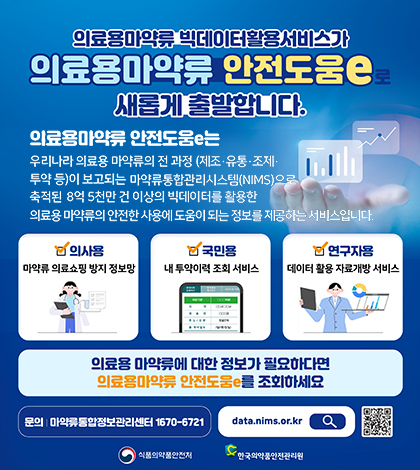 의료용마약류 빅데이터활용서비스가 의료용마약류 안전도움e 새롭게 출발합니다.
의료용마약류 안전도움e는 우리나라 의료용 마약류의 전 과정(제조유통조제투약 등)이 보고되는 마약류통합관리시스템(MMS)으로 축적된 8억5천만 건 이상의 빅데이터를 활용한 의료용 마약류의 안전한 사용에 도움이 되는 정보를 제공하는 서비스입니다.
의사용 마약류 의료쇼핑 방지 정보망
국민용 내 투약이력 조회 서비스
연구자용 데이터 활용 자료개방서비스
의료용 마약류에 대한 정보가 필요하다면 의료용마약류 안전도움e를 조회하세요
문의 마약류통합정보관리세넡 1670-6721
data.nims.or.kr
식품의약품안전처 한국의약품안전관리원