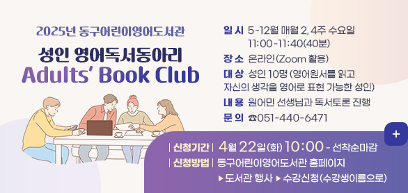 2025년 동구어린이영어도서관
성인 영어독서동아리 Adults’ Book Club
일 시: 5-12월 매월 2, 4주 수요일 11:00-11:40(40분)
장 소: 온라인(Zoom 활용)
대 상: 성인 10명(영어원서를 읽고 자신의 생각을 영어로 표현 가능한 성인)
내 용: 원어민 선생님과 독서토론 진행
문의: 051-440-6471
신청기간: 4월 22일(화) 10:00 -선착순마감
신청방법: 동구어린이영어도서관 홈페이지> 도서관 행사>수강신청(수강생이름으로)
문 의: ☎051-440-6471 
더보기+