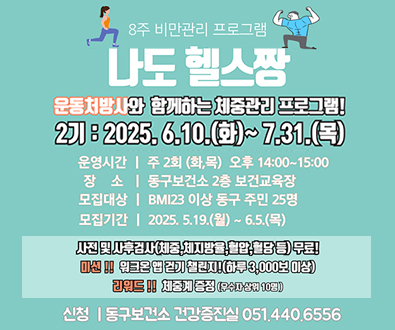 8주 비만관리 프로그램 나도 헬스짱
운동처방사와 함께하는 체중관리 프로그램!
2기:2025.6.10.화~7.31.목
운영시간 주2회(화,목) 오후 14:00~15:00
장소 동구보건소 2층 보건교육장
모집대상 BMI23이상 동구 주민 25명
모집기간 2025.5.19.월~6.5.목
사전 및 사후검사(체중,체지방율,혈압,혈당 등) 무료!
미션!!우크온 앱 걷기 챌린지!(하루 3,000보 이상)
리워드!!체중계증정(우수자 상위 10명)
신청 동구보건소 건강증진실 051.440.6556