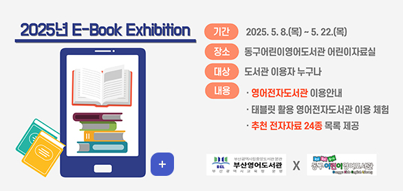 2025년 E-book Exhibition
기간: 2025. 5. 8.(목) ~ 5. 22.(목)
장 소: 동구어린이영어도서관 어린이자료실
대 상: 도서관 이용자 누구나
내용 영어전자도서관 이용안내
태블릿 활용 영어전자도서관 이용 체험
추천 전자자료 24종 목록 제공