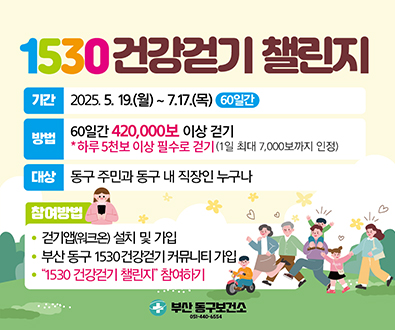 1530 건강걷기 챌린지
기간 2025.5.19.월~7.17.목 60일간
방법 60일간 420,000보 이상 걷기
하루5천보 이상 필수로 걷기 (1일 최대 7,000보까지 인정)
대상 동구주민과 동구내직장인누구나
참여방법
걷기앱워크온 설치및가입
부산동구 1530건강걷기커뮤니티 가입
1530건강걷기 챌린지 참여하기
자세히보기
부산동구보건소