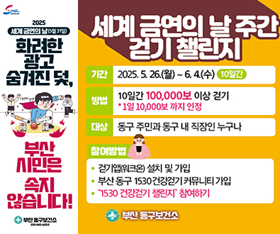 세계 금연의날주간걷기챌린지
기간 2025.5.26.월~6.4.수10일간
방법 10일간 100,000보 이상걷기 *1일 10,000보까지 인정
대상 동구 주민과 동구 내 직장인 누구나
참여방법
걷기앱워크온 설치 및 가입
부산 동구 1530건강걷기 커뮤니티 가입
1530건강걷기 챌린지 참여하기
부산동구보건소