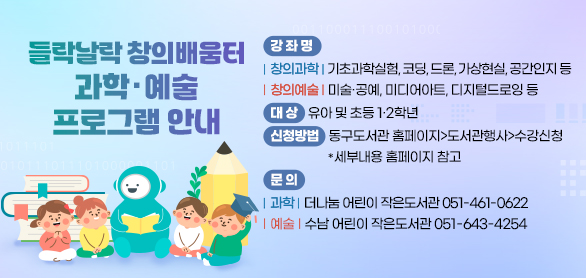 들락날락 창의배움터 과학·예술 프로그램 안내
강 좌 명 : 창의과학 : 기초과학실험, 코딩, 드론, 가상현실, 공간인지 등
창의예술 : 미술·공예, 미디어아트, 디지털드로잉 등
대 상 : 유아 및 초등1·2학년
신청방법 : 동구도서관 홈페이지>도서관행사>수강신청
세부내용 홈페이지 참고
문 의 : 과학 : 더나눔 어린이 작은도서관 051-461-0622
예술 : 수남 어린이 작은도서관 051-643-4254
