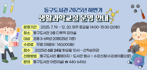 동구도서관 2025년 하반기 생활과학교실 운영 안내
❍ 강 좌 명 : 2025년 하반기 생활과학교실

❍ 운영기간 : 2025. 7. 19. ~ 12. 20. 매주 토요일 14:00~15:30 (20회)

❍ 장 소 : 동구도서관 3층 다목적 강의실

❍ 대 상 : 초등 3~6학년 20명(25년 기준)

❍ 신청방법 : 동구도서관 홈페이지 ⇨ 도서관 행사 ⇨ 수강신청(수강생이름으로)

❍ 접 수 : 2025년 6월 24일 화요일 10시 ~ 선착순마감

❍ 수 강 료 : 무료

문 의 : 동구도서관 어린이실(440-6416)\

❍ 재 료 비 : 140,000원

제시히보기 

