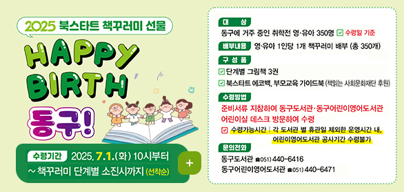 2025 북스타트 책꾸러미 선물 Happy Birth 동구!
수렴기간 2025..7.1.화 10시부터~책꾸러미 단계별 소진시까지 (선착순)
더보기+
대상 동구에 거주 중인 취학전 영유아 350명 수령일 기준
구성품 단계별 그림책 3권
북스타트 데코백, 부모교육 가이드북(책읽는 사회문화재단 후원)
수렴방법 준비서류 지참ㅇ하여 동구도서관 동구어린이영어도서관 어린이실 데스크 방문하여 수령
수령가능시간 각 도서관 및 휴관일 제외한 운영시간내, 어린이영어도서관 공사기간 수령불가
도서관 방문 전 해당 도서관에 문의하여 재고를 다시 한 번 확인하여 주시기 바랍니다.
