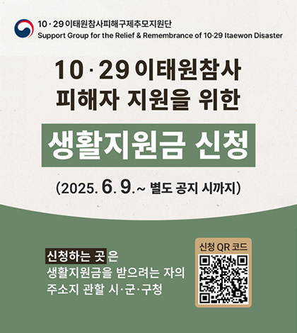 10·29 이태원참사피해구제추모지원단
Support Group for the Relief&Rememberance of 10·29 Itaewon Disaster
10·29 이태원참사 피해자 지원을 위한 생활지원금 신청
2025.6.9.~별도 공지 시까지
신청하는곳은 생활지원금을 받으려는 자의 주소지 관할 시·군·구청
신청QR코드(https://mois.go.kr/frt/sub/a06/b13/ItaewonLEapply/screen.do)