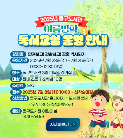 2025년 동구도서관 여름방학 독서교실 운영 안내
❍ 강 좌 명 : 만져보고! 관찰하고! 곤충 박사되기

❍ 운영기간 : 2025년 7월 23일(수) ~ 7월 25일(금) 09:30~12:30 [3일]

❍ 장 소 : 동구도서관 3층 다목적강의실

❍ 대 상 : 관내 초등 1~2학년 10명

❍ 수 강 료 : 무료

❍ 접 수 : 25년 7월 8일 (화) 10:00 ~ 선착순마감

❍ 신청방법 : 동구도서관 홈페이지 ⇨ 도서관 행사 ⇨ 수강신청(수강생이름으로)

☎ 문 의 : 동구도서관 어린이실(440-6416)
자세히보기