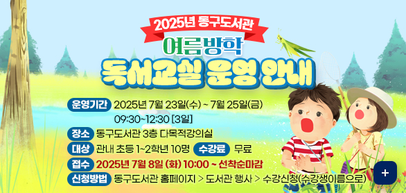 2025년 동구도서관 여름방학 독서교실 운영 안내
❍ 강 좌 명 : 만져보고! 관찰하고! 곤충 박사되기

❍ 운영기간 : 2025년 7월 23일(수) ~ 7월 25일(금) 09:30~12:30 [3일]

❍ 장 소 : 동구도서관 3층 다목적강의실

❍ 대 상 : 관내 초등 1~2학년 10명

❍ 수 강 료 : 무료

❍ 접 수 : 25년 7월 8일 (화) 10:00 ~ 선착순마감

❍ 신청방법 : 동구도서관 홈페이지 ⇨ 도서관 행사 ⇨ 수강신청(수강생이름으로)

☎ 문 의 : 동구도서관 어린이실(440-6416)
자세히보기 