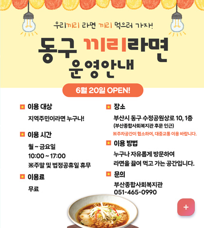 우리끼리 라면 끼리 먹으러 가자
동구 끼리 라면 운영안내
[6월 20일 OPEN!]
*이용대상: 지역주민이라면 누구나!
*이용장소: 월~금요일 10:00~17:00 ※주말 및 법정공휴일 휴무
*이용료: 무료
*장소: 부산시 동구 수정공원상로 10, 1층(부산종합사회복지관 후문 인근)
※주차공간이 협소하여, 대중교통 이용 바랍니다
*이용방법
누구나 자유롭게 방문하여 라면을 끓여 먹고 가는 공간입니다.
*문의:부산종합사회복지관 051-465-0990
자세히보기