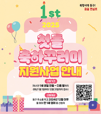 북향시대 동구! 꿈을 현실로
1st 2025 첫돌 축하꾸러미 지원사업 안내
신청기간
자녀 만 1세 생일 전월~다음 월까지
(매년 1월 1일부터 12월 31일까지 접수)
신청대상
동구 주소를 두고 2024년 12월 이후 돌 맞이 만1세 영아 중 신청자
qr코드(https://www.bsdonggu.go.kr/index.donggu?menuCd=DOM_000000102013004000)
더보기+