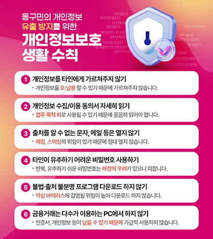 동구민의 개인정보 유출 방지를 위한 개인정보보호 생활 수칙

1 개인정보를 타인에게 가르쳐주지 않기
개인정보를 오남용 할 수 있기 때문에 가르쳐주지 않습니다.
2 개인정보 수집/이용 동의서 자세히 읽기
업무 목적 외로 사용될 수 있기 때문에 꼼꼼히 읽어야 합니다.
3 출처를 알 수없는문자, 메일등은 열지 않기
해킹, 스미싱의 위험이 있기 때문에 절대 열지 않습니다.
4 타인이 유추하기 어려운 비밀번호 사용하기
반복, 유추하기 쉬운 비밀번호는 해킹의 우려가 있으니 피합니다.
5 불법.출처 불분명 프로그램 다운로드 하지 않기
악성 바이러스에 감염될 위험이 높아 다운로드 하지 않습니다.
6 금융거래는 다수가 이용하는 PC에서 하지 않기
인증서, 개인정보 등이 남을 수 있기 때문에 가급적 사용하지 않습니다.