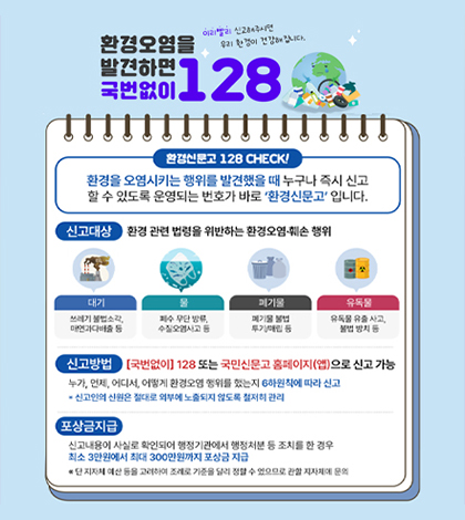 환경오염을 발견하면 국번없이 128
이리빨리 신고해주시면 우리 환경이 건강해집니다.
환경신문고 128 CHECK!
환경을 오염시키는 행위를 발견했을 때 누구나 즉시 신고 할 수 있도록 운영되는 번호가 바로 '환경신문고'입니다.
신고대상
환경 관련 법령을 위반하는 환경오염·훼손 행위
대기
쓰레기 불법소각,매연과다배출 등
물
폐수 무단 방류,수질오염사고 등
폐기물
폐기물 불법 투기/매립 등
유독물
유독물 유출 사고,불법 방치 등
신고방법
[국번없이]128 또는 국민신문고 홈페이지(앱)으로 신고 가능
누가,언제,어디서,어떻게 환경오염 행위를 했는지 6하원칙에 따라 신고
*신고인의 신원은 절대로 외부에 노출되지 않도록 철저히 관리
포상금지급
신고내용이 사실로 확인되어 행정기관에서 행정처분 등 조치를 한 경우 최소 3만원에서 최대 300만원까지 포상금 지급
※단 지자체 예산 등을 고려하며 조례로 기준을 달리 정할 수 있으므로 관할 지자체에 문의
