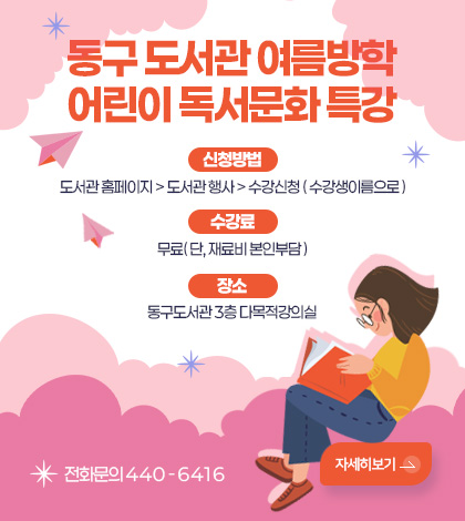 동구 도서관 여름방학 어린이 독서문화 특강
신청방법 도서관 홈페이지 > 도서관 행사 > 수강신청 ( 수강생이름으로 )
수강료 무료( 단, 재료비 본인부담 )
장소 동구도서관 3층 다목적강의실
전화문의 440-6416