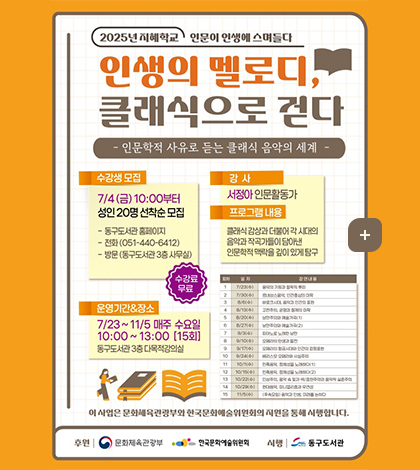 2025년 지혜학교 인문이 인생에 스며들다
인생의 멜로디,클래식으로 걷다

- 인문학적 사유로 듣는 클래식 음악의 세계 -

수강생 모집
7/4(금) 10:00부터
성인20명 선착순 모집
- 동구도서관 홈페이지
- 전화(051-440-6412)
- 방문(동구도서관 3층 사무실)
수강료 무료

강사
서정아 인문활동가

프로그램내용
클래식감상과 더불어 각 시대의
음악과 작곡가들이 담아낸
인문학적 맥락을 깊이 있게 탐구

운영기간&장소
7/23 ~ 11/5 매주 수요일 10:00 ~ 13:00 [15회]
동구도서관 3층 다목적강의실

회차 일자 강연내용

1 7/23(수) 음악의 기원과 철학적 뿌리
2 7/30(수) 르네상스음악,인간중심의 미학
3 8/6(수) 바로크시대,음악과 인간의 표현
4 8/13(수) 고전주의,균형과 절제의 미학
5 8/20(수) 낭만주의와 예술가곡(1)
6 8/27(수) 낭만주의와 예술가곡(2)
7 9/3(수) 피아노로 노래한 낭만
8 9/10(수) 오페라의 탄생과 발전
9 9/17(수) 오페라의 황금시대와 인간의 감정표현
10 9/24(수) 베라스모 오페라와 사실주의
11 10/1(수) 민족음악,정체성을 노래하다(1)
12 10/15(수) 민족음악,정체성을 노래하다(2)
13 10/22(수) 인상주의,음악 속 빛과 색／표현주의와 음악적 실존주의
14 10/29(수) 현대음악、미니멀리즘과 우연성
15 11/5(수)（후속모임）음악과 인생,미래를 논하다
이 사업은 문화체육관광부와 한국문화예술위원회의 지원을 통해 시행합니다.
후원 | 문화체육관광부 한국문화예술위원회
시행| 동구도서관

더보기+
