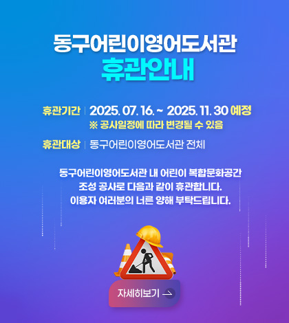 동구어린이영어도서관휴관안내
휴관기간 2025. 07. 16. ~  2025. 11. 30 예정 
※ 공사일정에 따라 변경될 수 있음
휴관대상 동구어린이영어도서관 전체

동구어린이영어도서관 내 어린이 복합문화공간
조성 공사로 다음과 같이 휴관합니다.
이용자 여러분의 너른 양해 부탁드립니다.
자세히보기 >