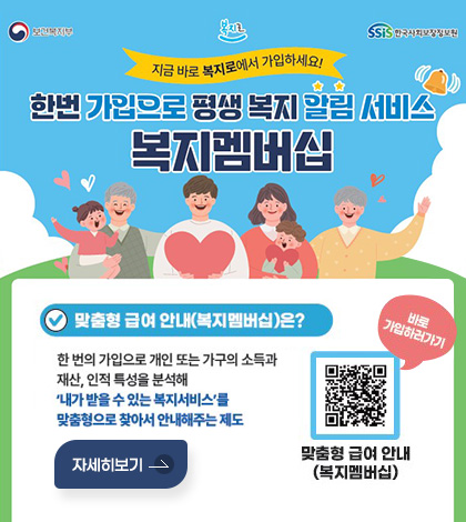 보건복지부 / 복지로 / ssis 한국사회보장정보원
지금 바로 복지로에서 가입하세요!
한번 가입으로 평생 복지 알림 서비스 복지멤버십
맞춤형 급여 안내(복지멤버십)은?
한 번의 가입으로 개인 또는 가구의 소득과 재산, 인적 특성을 분석해 '내가 받을 수 있는 복지서비스'를 맞춤형으로 찾아서 안내해주는 제도
QR코드(https://m.bokjiro.go.kr/ssis-tem/twatza/wmAplyMng/selectWmGdnc.do)  맞춤형 급여 안내(복지멤버십) 바로 가입하러가기
자세히보기