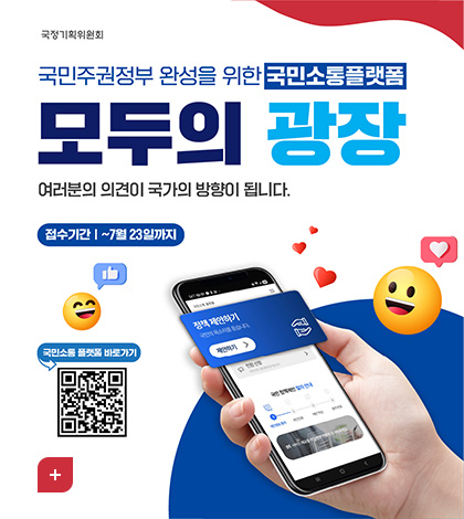 국정기획위원회
국민주권정부 완성을 위한 국민소통플랫폼
모두의 광장
여러분의 의견이 국가의 방향이 됩니다.
접수기간 | ~7월 23일까지
국민소통플랫폼
정책 제안하기
국민의 목소리를 듣습니다.
제안하기 >
민원 신청 국민신문고를 통해 접수됩니다 >
국민 정책제안 절차 안내
1 개인정보 동의 2 본인인증 3 제안 작성 4 참여 완료
01 서비스 제공을 위한 정보 이용에 동의해주세요.

국민소통 플랫폼 바로가기
QR코드링크(https://modu.pcpp.go.kr/)